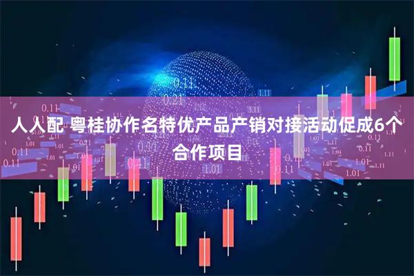 人人配 粤桂协作名特优产品产销对接活动促成6个合作项目