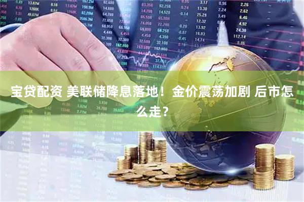 宝贷配资 美联储降息落地！金价震荡加剧 后市怎么走？