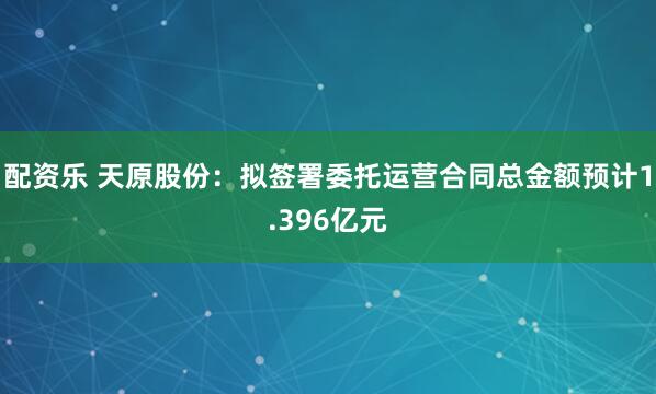配资乐 天原股份：拟签署委托运营合同总金额预计1.396亿元