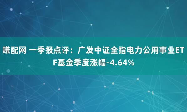 赚配网 一季报点评：广发中证全指电力公用事业ETF基金季度涨幅-4.64%
