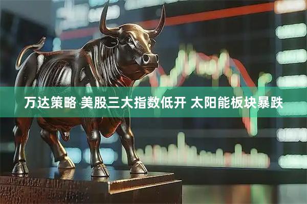 万达策略 美股三大指数低开 太阳能板块暴跌