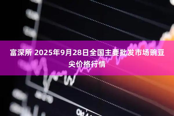 富深所 2025年9月28日全国主要批发市场豌豆尖价格行情