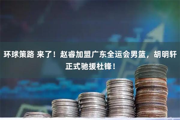 环球策路 来了！赵睿加盟广东全运会男篮，胡明轩正式驰援杜锋！