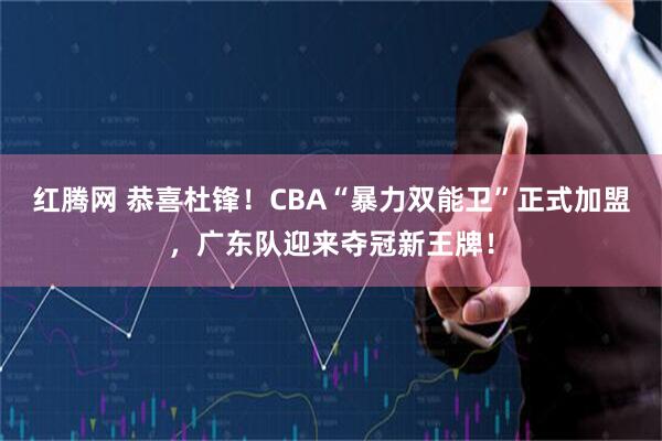 红腾网 恭喜杜锋！CBA“暴力双能卫”正式加盟，广东队迎来夺冠新王牌！