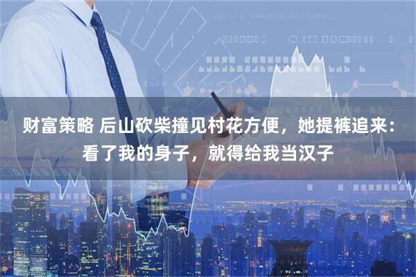 财富策略 后山砍柴撞见村花方便，她提裤追来：看了我的身子，就得给我当汉子
