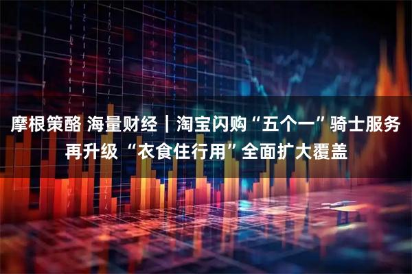 摩根策酪 海量财经｜淘宝闪购“五个一”骑士服务再升级 “衣食住行用”全面扩大覆盖