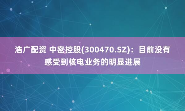 浩广配资 中密控股(300470.SZ)：目前没有感受到核电业务的明显进展