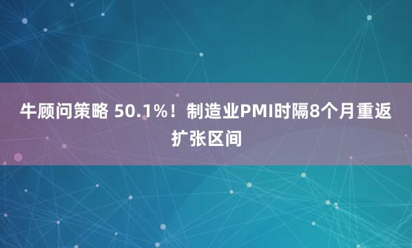 牛顾问策略 50.1%！制造业PMI时隔8个月重返扩张区间