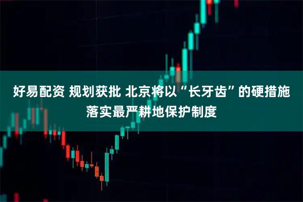 好易配资 规划获批 北京将以“长牙齿”的硬措施落实最严耕地保护制度