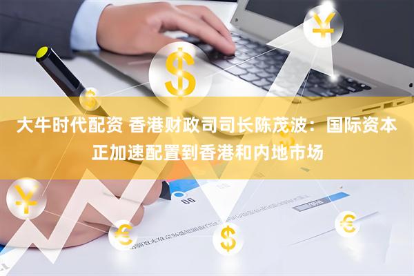 大牛时代配资 香港财政司司长陈茂波：国际资本正加速配置到香港和内地市场