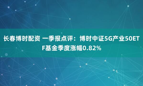 长春博时配资 一季报点评：博时中证5G产业50ETF基金季度涨幅0.82%