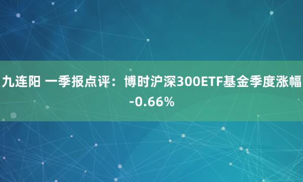 九连阳 一季报点评：博时沪深300ETF基金季度涨幅-0.66%