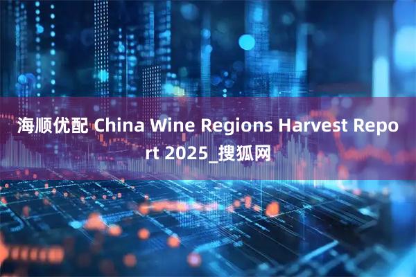 海顺优配 China Wine Regions Harvest Report 2025_搜狐网