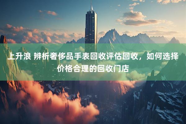 上升浪 辨析奢侈品手表回收评估回收，如何选择价格合理的回收门店