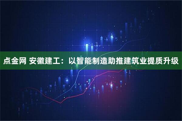 点金网 安徽建工：以智能制造助推建筑业提质升级