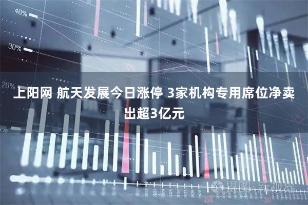 上阳网 航天发展今日涨停 3家机构专用席位净卖出超3亿元