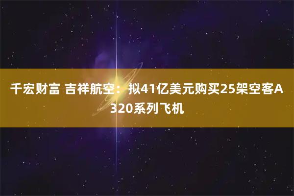 千宏财富 吉祥航空：拟41亿美元购买25架空客A320系列飞机