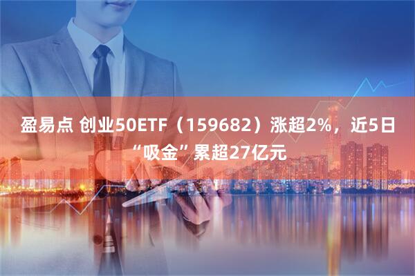 盈易点 创业50ETF（159682）涨超2%，近5日“吸金”累超27亿元