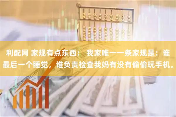 利配网 家规有点东西： 我家唯一一条家规是：谁最后一个睡觉，谁负责检查我妈有没有偷偷玩手机。