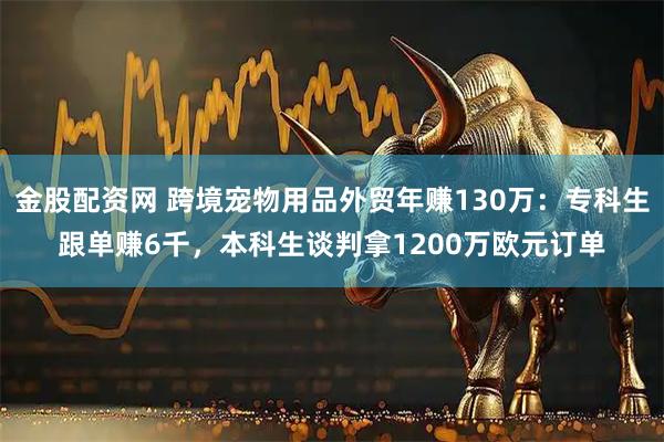 金股配资网 跨境宠物用品外贸年赚130万：专科生跟单赚6千，本科生谈判拿1200万欧元订单