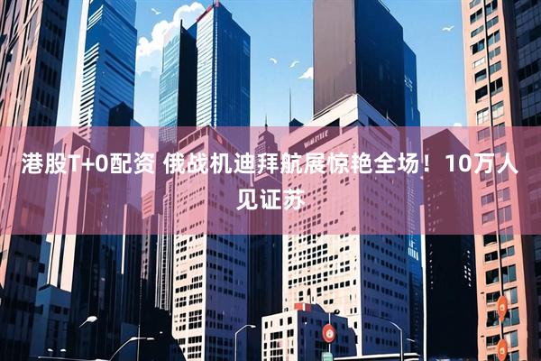 港股T+0配资 俄战机迪拜航展惊艳全场！10万人见证苏