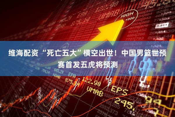 维海配资 “死亡五大”横空出世！中国男篮世预赛首发五虎将预测