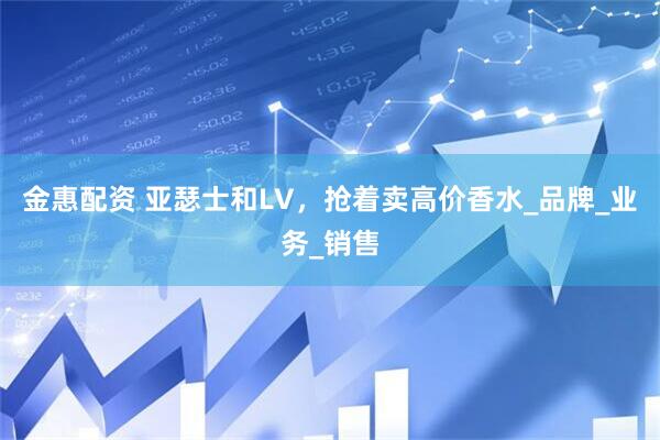 金惠配资 亚瑟士和LV，抢着卖高价香水_品牌_业务_销售
