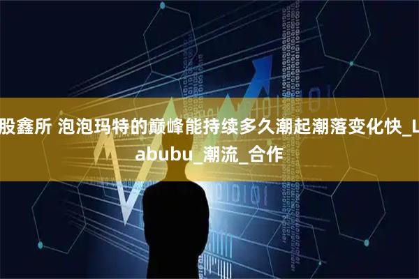 股鑫所 泡泡玛特的巅峰能持续多久潮起潮落变化快_Labubu_潮流_合作