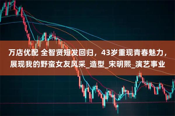 万店优配 全智贤短发回归，43岁重现青春魅力，展现我的野蛮女友风采_造型_宋明熙_演艺事业
