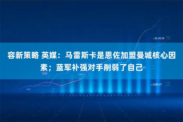 容新策略 英媒：马雷斯卡是恩佐加盟曼城核心因素；蓝军补强对手削弱了自己